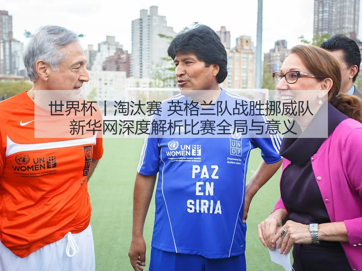 世界杯丨淘汰赛 英格兰队战胜挪威队 新华网深度解析比赛全局与意义